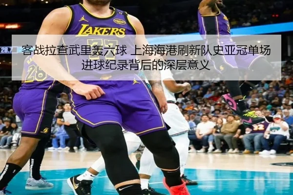 客战拉查武里轰六球 上海海港刷新队史亚冠单场进球纪录背后的深层意义